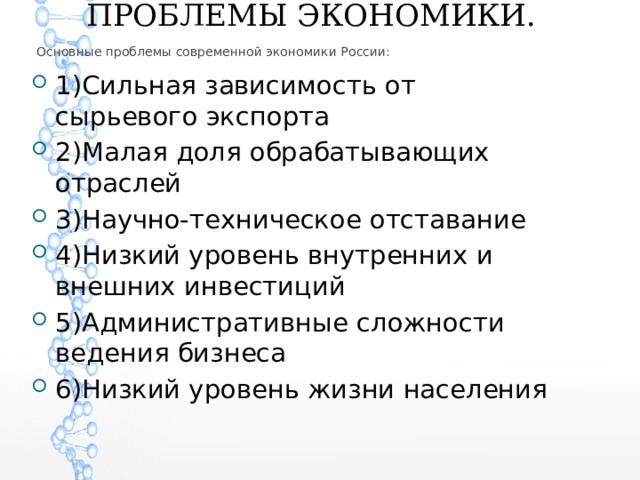   ПРОБЛЕМЫ ЭКОНОМИКИ. Основные проблемы современной экономики России: 1)Сильная зависимость от сырьевого экспорта 2)Малая доля обрабатывающих отраслей 3)Научно-техническое отставание 4)Низкий уровень внутренних и внешних инвестиций 5)Административные сложности ведения бизнеса 6)Низкий уровень жизни населения 