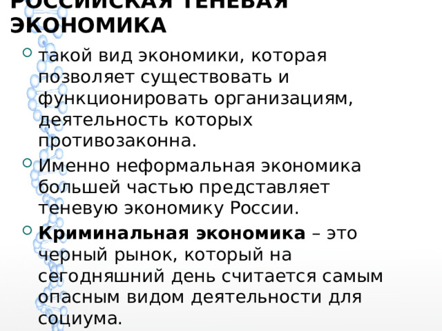 РОССИЙСКАЯ ТЕНЕВАЯ ЭКОНОМИКА такой вид экономики, которая позволяет существовать и функционировать организациям, деятельность которых противозаконна. Именно неформальная экономика большей частью представляет теневую экономику России. Криминальная экономика – это черный рынок, который на сегодняшний день считается самым опасным видом деятельности для социума. 