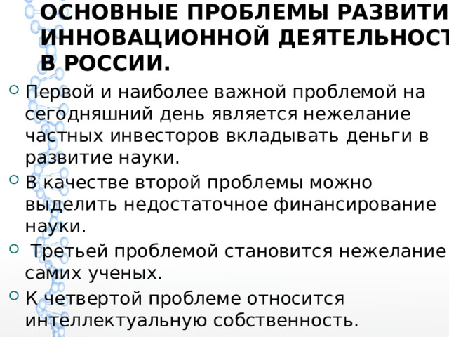 ОСНОВНЫЕ ПРОБЛЕМЫ РАЗВИТИЯ ИННОВАЦИОННОЙ ДЕЯТЕЛЬНОСТИ В РОССИИ.   Первой и наиболее важной проблемой на сегодняшний день является нежелание частных инвесторов вкладывать деньги в развитие науки. В качестве второй проблемы можно выделить недостаточное финансирование науки.  Третьей проблемой становится нежелание самих ученых. К четвертой проблеме относится интеллектуальную собственность. 