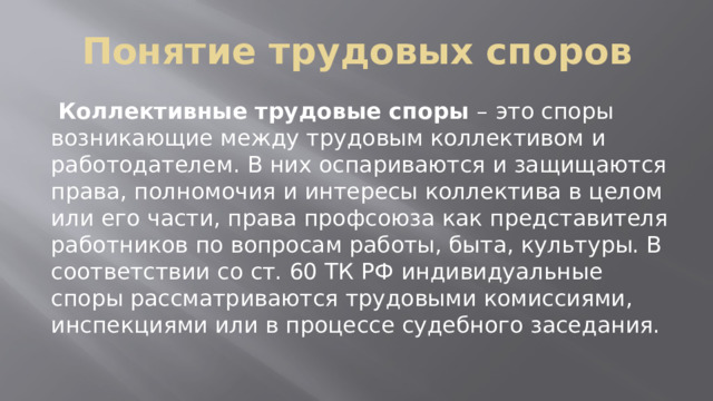 Понятие трудовых споров  Коллективные трудовые споры – это споры возникающие между трудовым коллективом и работодателем. В них оспариваются и защищаются права, полномочия и интересы коллектива в целом или его части, права профсоюза как представителя работников по вопросам работы, быта, культуры. В соответствии со ст. 60 ТК РФ индивидуальные споры рассматриваются трудовыми комиссиями, инспекциями или в процессе судебного заседания. 