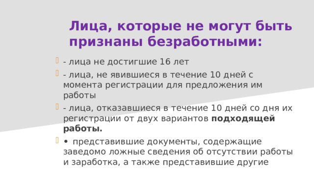 Лица, которые не могут быть признаны безработными: - лица не достигшие 16 лет - лица, не явившиеся в течение 10 дней с момента регистрации для предложения им работы - лица, отказавшиеся в течение 10 дней со дня их регистрации от двух вариантов подходящей работы. •  представившие документы, содержащие заведомо ложные сведения об отсутствии работы и заработка, а также представившие другие 