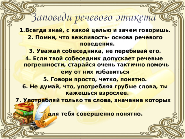 1.Всегда знай, с какой целью и зачем говоришь. 2. Помни, что вежливость- основа речевого поведения. 3. Уважай собеседника, не перебивай его. 4. Если твой собеседник допускает речевые погрешности, старайся очень тактично помочь ему от них избавиться 5. Говори просто, четко, понятно. 6. Не думай, что, употребляя грубые слова, ты кажешься взрослее. 7. Употребляй только те слова, значение которых для тебя совершенно понятно.  