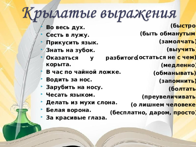 (быстро)  (быть обманутым)  (замолчать)  (выучить)  (остаться не с чем)  (медленно)  (обманывать)  (запомнить)  (болтать)  (преувеличивать)  (о лишнем человеке)  (бесплатно, даром, просто) Во весь дух. Сесть в лужу. Прикусить язык. Знать на зубок. Оказаться у разбитого корыта. В час по чайной ложке. Водить за нос. Зарубить на носу. Чесать языком. Делать из мухи слона. Белая ворона. За красивые глаза. 