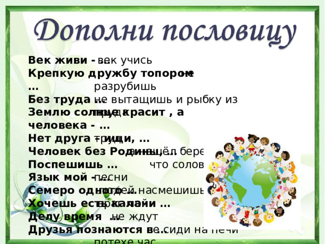  век учись  не разрубишь не вытащишь и рыбку из пруда  труд  а нашёл береги  что соловей без песни  людей насмешишь  враг мой  не ждут  не сиди на печи потехе час  беде Век живи - … Крепкую дружбу топором … Без труда … Землю солнце красит , а человека - … Нет друга – ищи, … Человек без Родины, … Поспешишь … Язык мой - … Семеро одного … Хочешь есть калачи … Делу время … Друзья познаются в … 