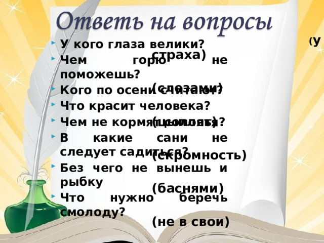  ( у страха)  (слезами)  (цыплят)  (скромность)  (баснями)  (не в свои)  (без труда)  (честь) У кого глаза велики? Чем горю не поможешь? Кого по осени считают? Что красит человека? Чем не кормят соловья? В какие сани не следует садиться? Без чего не вынешь и рыбку Что нужно беречь смолоду? 