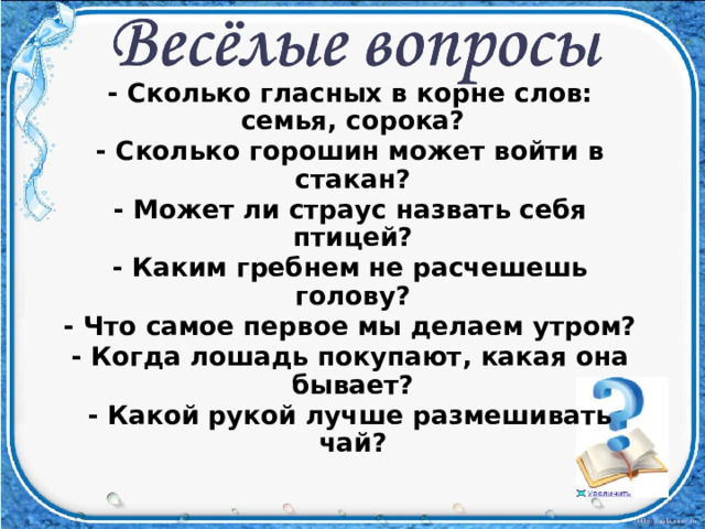 - Сколько гласных в корне слов: семья, сорока? - Сколько горошин может войти в стакан? - Может ли страус назвать себя птицей? - Каким гребнем не расчешешь голову? - Что самое первое мы делаем утром? - Когда лошадь покупают, какая она бывает? - Какой рукой лучше размешивать чай?  