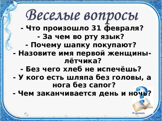 - Что произошло 31 февраля? - За чем во рту язык? - Почему шапку покупают? - Назовите имя первой женщины-лётчика? - Без чего хлеб не испечёшь? - У кого есть шляпа без головы, а нога без сапог? - Чем заканчивается день и ночь?  