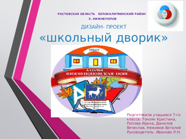 РОСТОВСКАЯ ОБЛАСТЬ БЕЛОКАЛИТВИНСКИЙ РАЙОН  Х. НИЖНЕПОПОВ ДИЗАЙН- ПРОЕКТ  «школьный дворик» Подготовили учащиеся 7-го класса: Тоноян Кристина, Попова Ирина, Данилов Вячеслав, Неживов Виталий Руководитель: Иванова Л.Н. 