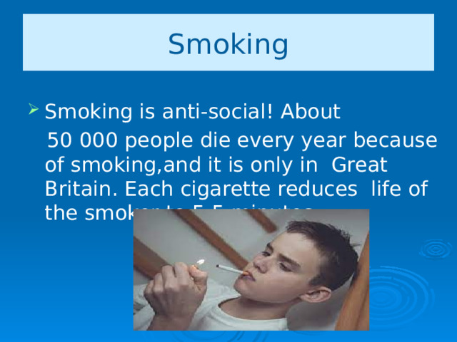 Smoking Smoking is anti-social! About  50 000 people die every year because of smoking,and it is only in Great Britain. Each cigarette reduces life of the smoker to 5.5 minutes.   