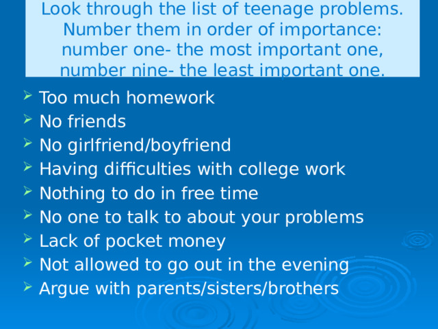Look through the list of teenage problems. Number them in order of importance: number one- the most important one, number nine- the least important one. Too much homework No friends No girlfriend/boyfriend Having difficulties with college work Nothing to do in free time No one to talk to about your problems Lack of pocket money Not allowed to go out in the evening Argue with parents/sisters/brothers 