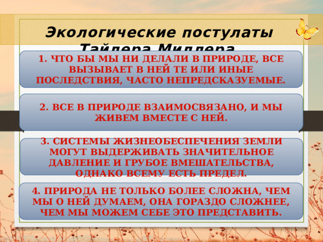 Экологические постулаты Тайлера Миллера 1. Что бы мы ни делали в природе, все вызывает в ней те или иные последствия, часто непредсказуемые. 2. Все в природе взаимосвязано, и мы живем вместе с ней. 3. Системы жизнеобеспечения Земли могут выдерживать значительное давление и грубое вмешательства, однако всему есть предел. 4. Природа не только более сложна, чем мы о ней думаем, она гораздо сложнее, чем мы можем себе это представить. 