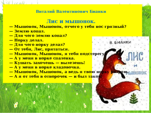 Виталий Валентинович Бианки  Лис и мышонок. — Мышонок, Мышонок, отчего у тебя нос грязный? — Землю копал. — Для чего землю копал? — Норку делал. — Для чего норку делал? — От тебя, Лис, прятаться. — Мышонок, Мышонок, я тебя подстерегу! — А у меня в норке спаленка. — Кушать захочешь — вылезешь! — А у меня в норке кладовочка. — Мышонок, Мышонок, а ведь я твою норку разрою. — А я от тебя в отнорочек — и был таков! 