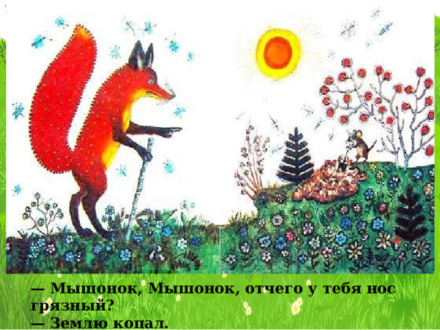— Мышонок, Мышонок, отчего у тебя нос грязный? — Землю копал. 