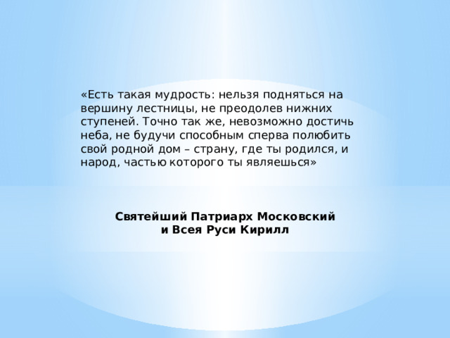 «Есть такая мудрость: нельзя подняться на вершину лестницы, не преодолев нижних ступеней. Точно так же, невозможно достичь неба, не будучи способным сперва полюбить свой родной дом – страну, где ты родился, и народ, частью которого ты являешься»    Святейший Патриарх Московский и Всея Руси Кирилл 
