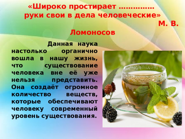  «Широко простирает ……………  руки свои в дела человеческие»  М. В. Ломоносов      Данная наука настолько органично вошла в нашу жизнь, что существование человека вне её уже нельзя представить. Она создаёт огромное количество веществ, которые обеспечивают человеку современный уровень существования.  