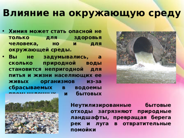 Влияние на окружающую среду Химия может стать опасной не только для здоровья человека, но и для окружающей среды. Вы не задумывались, а сколько природной воды становится непригодной для питья и жизни населяющих ее живых организмов из-за сбрасываемых в водоемы промышленных и бытовых сточных вод? Неутилизированные бытовые отходы загрязняют природные ландшафты, превращая берега рек и луга в отвратительные помойки 