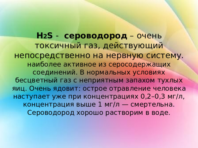  H 2 S - cероводород  – очень токсичный газ, действующий непосредственно на нервную систему.  наиболее активное из серосодержащих соединений. В нормальных условиях бесцветный газ с неприятным запахом тухлых яиц. Очень ядовит: острое отравление человека наступает уже при концентрациях 0,2–0,3 мг/л, концентрация выше 1 мг/л — смертельна. Сероводород хорошо растворим в воде. 