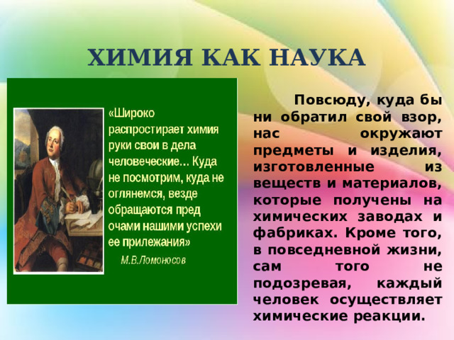  ХИМИЯ КАК НАУКА  Повсюду, куда бы ни обратил свой взор, нас окружают предметы и изделия, изготовленные из веществ и материалов, которые получены на химических заводах и фабриках. Кроме того, в повседневной жизни, сам того не подозревая, каждый человек осуществляет химические реакции. 