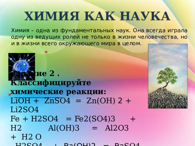                                                 Задание 2 . Классифицируйте химические реакции: LiOH + ZnSO4 = Zn(OH) 2 + Li 2 SO4 Fe + H2SO4 = Fe2(SO4)3 + H2 Al(OH)3 = Al2O3 + H2 O  H2SO4 + Ва(OH)2 = Ва SO4 + H 2 O ХИМИЯ КАК НАУКА Химия – одна из фундаментальных наук. Она всегда играла одну из ведущих ролей не только в жизни человечества, но и в жизни всего окружающего мира в целом.   