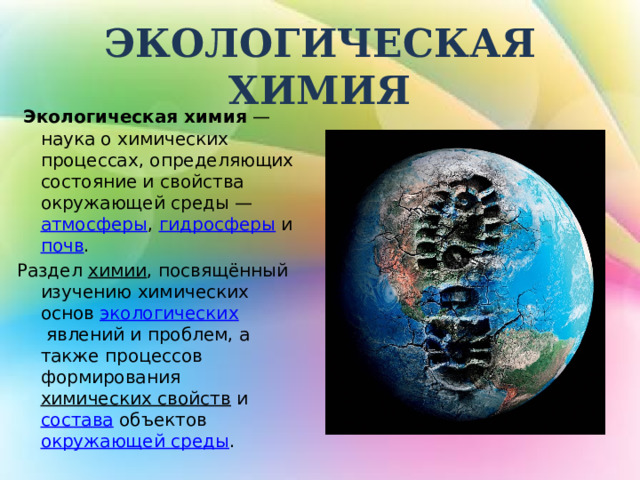  ЭКОЛОГИЧЕСКАЯ ХИМИЯ    Экологическая химия  — наука о химических процессах, определяющих состояние и свойства окружающей среды —  атмосферы ,  гидросферы  и  почв . Раздел  химии , посвящённый изучению химических основ  экологических  явлений и проблем, а также процессов формирования  химических свойств  и  состава  объектов  окружающей среды .  