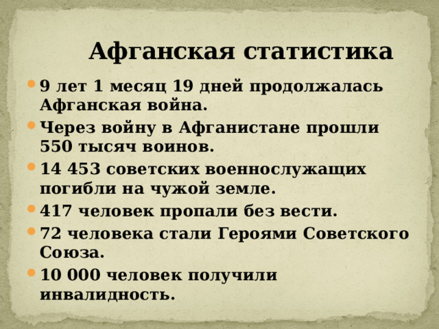  Афганская статистика 9 лет 1 месяц 19 дней продолжалась Афганская война. Через войну в Афганистане прошли 550 тысяч воинов. 14 453 советских военнослужащих погибли на чужой земле. 417 человек пропали без вести. 72 человека стали Героями Советского Союза. 10 000 человек получили инвалидность. 