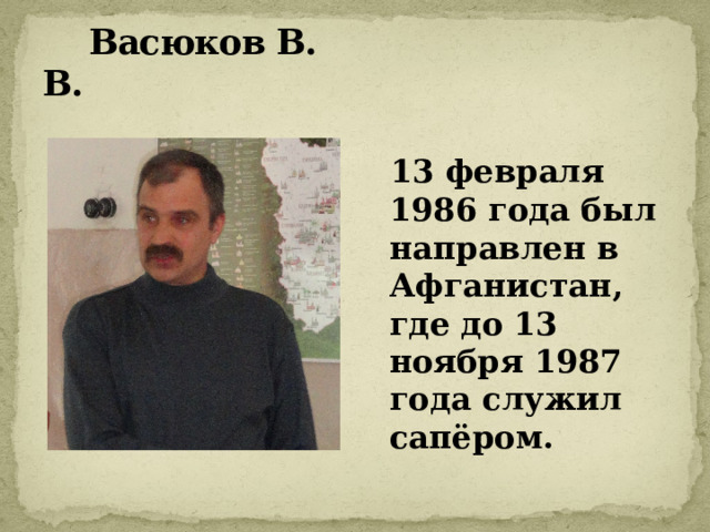  Васюков В. В.  13 февраля 1986 года был направлен в Афганистан, где до 13 ноября 1987 года служил сапёром. 