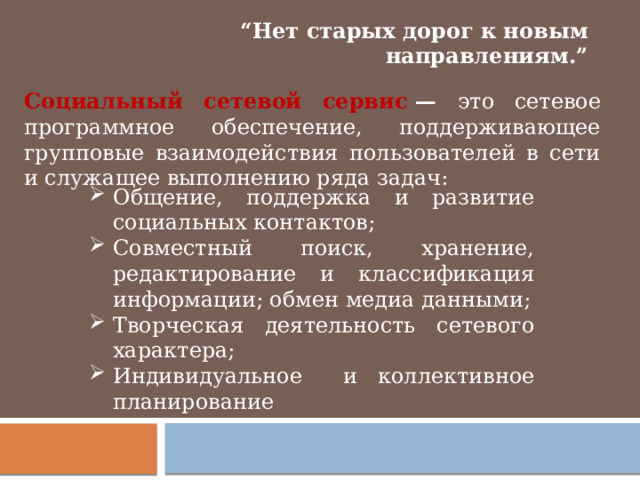 “ Нет старых дорог к новым направлениям.” Социальный сетевой сервис  — это сетевое программное обеспечение, поддерживающее групповые взаимодействия пользователей в сети и служащее выполнению ряда задач: Общение, поддержка и развитие социальных контактов; Совместный поиск, хранение, редактирование и классификация информации; обмен медиа данными; Творческая деятельность сетевого характера; Индивидуальное и коллективное планирование 