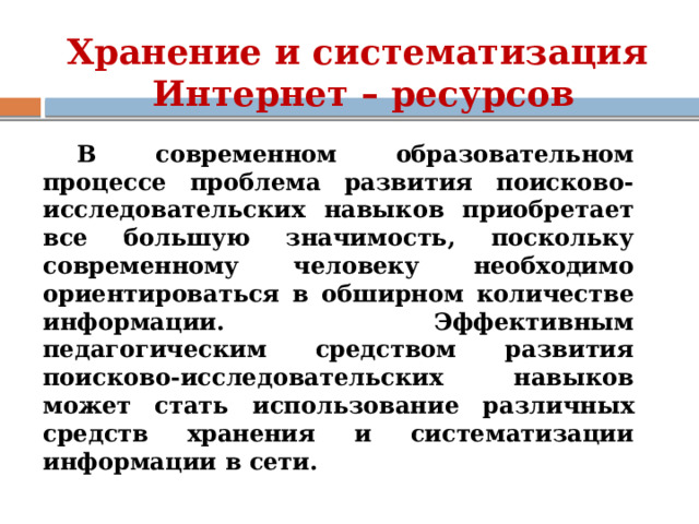 Хранение и систематизация  Интернет – ресурсов В современном образовательном процессе проблема развития поисково-исследовательских навыков приобретает все большую значимость, поскольку современному человеку необходимо ориентироваться в обширном количестве информации. Эффективным педагогическим средством развития поисково-исследовательских навыков может стать использование различных средств хранения и систематизации информации в сети. 