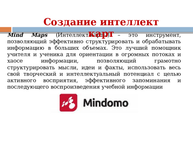 Создание интеллект карт Mind Maps  (Интеллект-карты) – это инструмент, позволяющий эффективно структурировать и обрабатывать информацию в больших объемах. Это лучший помощник учителя и ученика для ориентации в огромных потоках и хаосе информации, позволяющий грамотно структурировать мысли, идеи и факты, использовать весь свой творческий и интеллектуальный потенциал с целью активного восприятия, эффективного запоминания и последующего воспроизведения учебной информации 