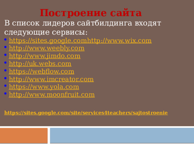 Построение сайта В список лидеров сайтбилдинга входят следующие сервисы: https://sites.google.com   http://www.wix.com http://www.weebly.com http://www.jimdo.com http://uk.webs.com https://webflow.com http://www.imcreator.com https://www.yola.com http://www.moonfruit.com https://sites.google.com/site/services4teachers/sajtostroenie  