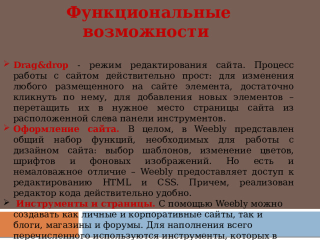 Функциональные возможности  Drag&drop - режим редактирования сайта. Процесс работы с сайтом действительно прост: для изменения любого размещенного на сайте элемента, достаточно кликнуть по нему, для добавления новых элементов – перетащить их в нужное место страницы сайта из расположенной слева панели инструментов. Оформление сайта. В целом, в Weebly представлен общий набор функций, необходимых для работы с дизайном сайта: выбор шаблонов, изменение цветов, шрифтов и фоновых изображений. Но есть и немаловажное отличие – Weebly предоставляет доступ к редактированию HTML и CSS. Причем, реализован редактор кода действительно удобно.   Инструменты и страницы. С помощью Weebly можно создавать как личные и корпоративные сайты, так и блоги, магазины и форумы. Для наполнения всего перечисленного используются инструменты, которых в системе существует около 30-ти: от текстовых блоков, изображений и видео до кнопок социальных сетей, flash-элементов и т.д.       