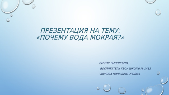Презентация на тему:  «ПОЧЕМУ ВОДА МОКРАЯ?» РАБОТУ ВЫПОЛНИЛА:  ВОСПИТАТЕЛЬ гбоу ШКОЛЫ № 1412  Жукова нина викторовна 