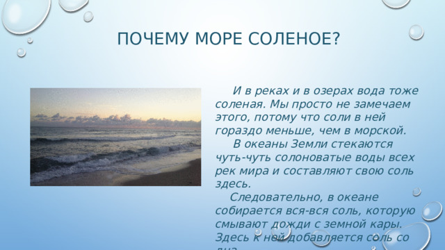 Почему море соленое?  И в реках и в озерах вода тоже соленая. Мы просто не замечаем этого, потому что соли в ней гораздо меньше, чем в морской.  В океаны Земли стекаются чуть-чуть солоноватые воды всех рек мира и составляют свою соль здесь.  Следовательно, в океане собирается вся-вся соль, которую смывают дожди с земной кары. Здесь к ней добавляется соль со дна . 