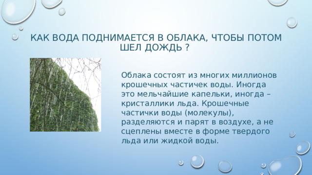 КАК ВОДА ПОДНИМАЕТСЯ В ОБЛАКА, ЧТОБЫ ПОТОМ ШЕЛ ДОЖДЬ ? Облака состоят из многих миллионов крошечных частичек воды. Иногда это мельчайшие капельки, иногда – кристаллики льда. Крошечные частички воды (молекулы), разделяются и парят в воздухе, а не сцеплены вместе в форме твердого льда или жидкой воды. 