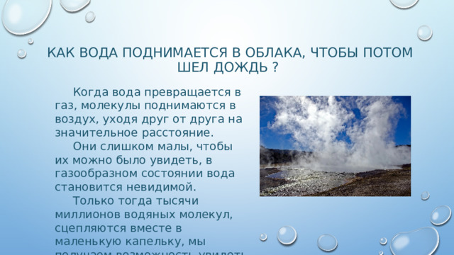 КАК ВОДА ПОДНИМАЕТСЯ В ОБЛАКА, ЧТОБЫ ПОТОМ ШЕЛ ДОЖДЬ ?  Когда вода превращается в газ, молекулы поднимаются в воздух, уходя друг от друга на значительное расстояние.  Они слишком малы, чтобы их можно было увидеть, в газообразном состоянии вода становится невидимой.  Только тогда тысячи миллионов водяных молекул, сцепляются вместе в маленькую капельку, мы получаем возможность увидеть их. 