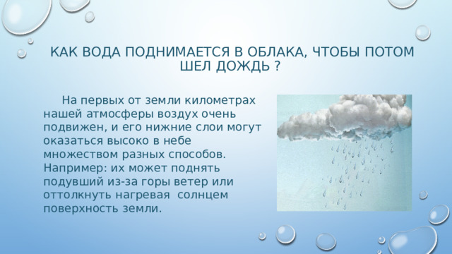 КАК ВОДА ПОДНИМАЕТСЯ В ОБЛАКА, ЧТОБЫ ПОТОМ ШЕЛ ДОЖДЬ ?  На первых от земли километрах нашей атмосферы воздух очень подвижен, и его нижние слои могут оказаться высоко в небе множеством разных способов. Например: их может поднять подувший из-за горы ветер или оттолкнуть нагревая солнцем поверхность земли.  Неважно, каким образом эти слои попадают наверх, но по мере подъема они всегда остывают. Именно поэтому и появляются облака. 