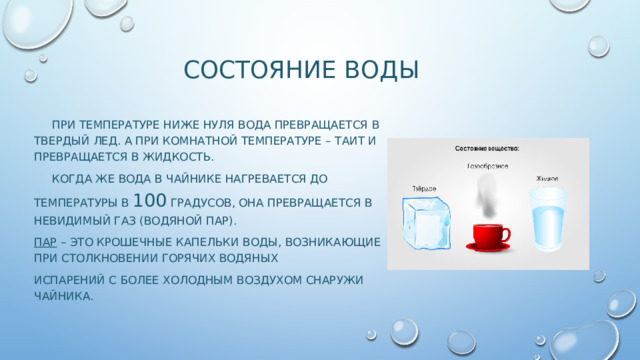 СОСТОЯНИЕ ВОДЫ  ПРИ ТЕМПЕРАТУРЕ НИЖЕ НУЛЯ ВОДА ПРЕВРАЩАЕТСЯ В ТВЕРДЫЙ ЛЕД. А ПРИ КОМНАТНОЙ ТЕМПЕРАТУРЕ – ТАИТ И ПРЕВРАЩАЕТСЯ В ЖИДКОСТЬ.  Когда же вода в чайнике нагревается до температуры в 100 градусов, она превращается в невидимый газ (водяной пар). Пар – это крошечные капельки воды, возникающие при столкновении горячих водяных Испарений с более холодным воздухом снаружи чайника. 