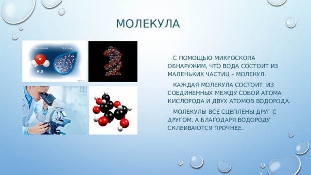 молекула  С помощью микроскопа обнаружим, что Вода состоит из маленьких частиц – молекул.  Каждая молекула состоит из соединенных между собой атома кислорода и двух атомов водорода.  Молекулы все сцеплены друг с другом, а благодаря водороду склеиваются прочнее. 