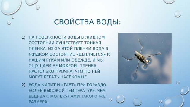 Свойства воды: На поверхности воды в жидком состоянии существует тонкая пленка. Из-за этой пленки вода в жидком состояние «цепляется» к нашим рукам или одежде, и мы ощущаем ее мокрой. Пленка настолько прочна, что по ней могут бегать насекомые. Вода кипит и «тает» при гораздо более высокой температуре, чем вещ-ва с молекулами такого же размера. 