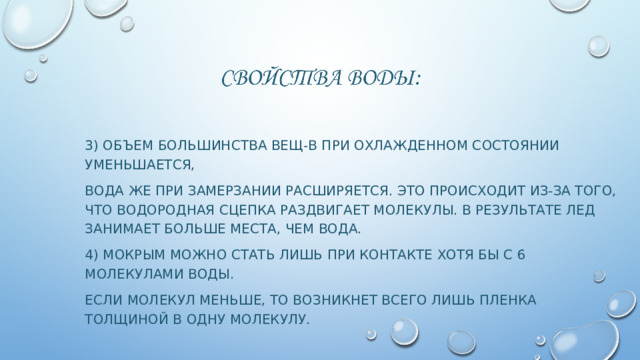 3) Объем большинства вещ-в при охлажденном состоянии уменьшается, Вода же при замерзании расширяется. Это происходит из-за того, что водородная сцепка раздвигает молекулы. В результате лед занимает больше места, чем вода. 4) Мокрым можно стать лишь при контакте хотя бы с 6 молекулами воды. Если молекул меньше, то возникнет всего лишь пленка толщиной в одну молекулу. 
