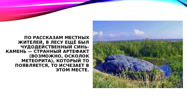 По рассказам местных жителей, в лесу ещё был чудодейственный Синь-камень — странный артефакт (возможно, осколок метеорита), который то появляется, то исчезает в этом месте.       