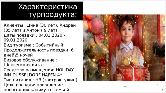      Характеристика турпродукта: Клиенты : Дина (30 лет), Андрей (35 лет) и Антон ( 9 лет) Даты поездки : 04.01.2020 - 09.01.2020 Вид туризма : Событийный Продолжительность поездки: 6 дней\5 ночей Визовое обслуживание : Шенгенская виза Средство размещения: HOLIDAY INN DUSSELDORF HAFEN 4* Тип питания : HB (завтрак, ужин) Цель поездки: проведение новогодних каникул с семьей Класс обслуживания: Туристский Планируемый Бюджет : 100 000 рублей 