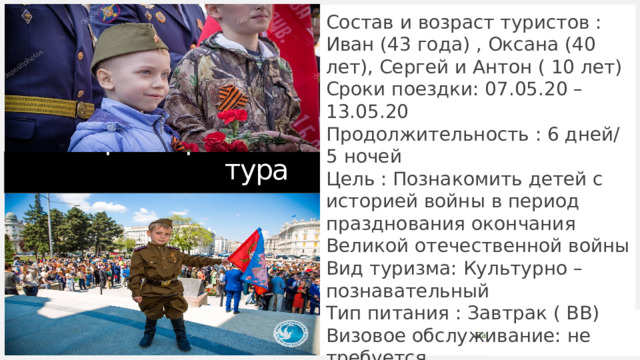 Состав и возраст туристов : Иван (43 года) , Оксана (40 лет), Сергей и Антон ( 10 лет) Сроки поездки: 07.05.20 – 13.05.20 Продолжительность : 6 дней/5 ночей Цель : Познакомить детей с историей войны в период празднования окончания Великой отечественной войны Вид туризма: Культурно – познавательный Тип питания : Завтрак ( BB) Визовое обслуживание: не требуется Доп. страхование : Не требуется Характеристика тура 