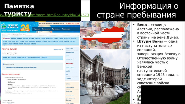Информация о стране пребывания Памятка туристу https:// www.tez-tour.com/mem.html?countryId=147573 Вена – столица Австрии, расположена в восточной части страны на реке Дунай. Штурм Вены — одна из наступательных операций, завершающих Великую Отечественную войну. Являлась частью Венской наступательной операции 1945 года, в ходе которой советские войска овладели столицей Австрии, очистив её от гитлеровских войск. Валюта Австрии Евро  1 Евро=71,13 Российский рубль Разница во времени между городами Москва и Вена, Австрия: -2 часа 