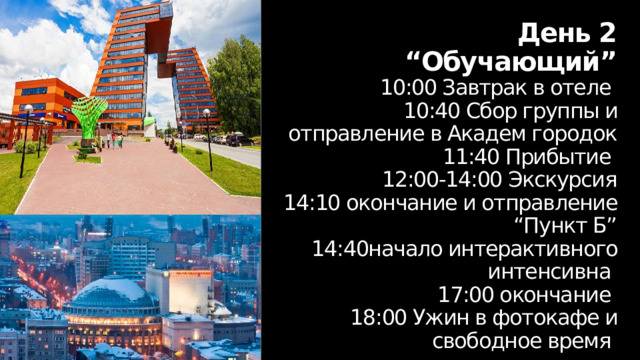 День 2  “Обучающий”  10:00 Завтрак в отеле  10:40 Сбор группы и отправление в Академ городок  11:40 Прибытие  12:00-14:00 Экскурсия  14:10 окончание и отправление “Пункт Б”  14:40начало интерактивного интенсивна  17:00 окончание  18:00 Ужин в фотокафе и свободное время 