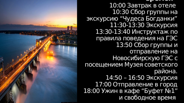 День 3  “Строения разных времен”  10:00 Завтрак в отеле  10:30 Сбор группы на экскурсию “Чудеса Богданки”  11:30-13:30 Экскурсия  13:30-13:40 Инструктаж по правила поведения на ГЭС  13:50 Сбор группы и отправление на Новосибирскую ГЭС с посещением Музея советского района.  14:50 – 16:50 Экскурсия  17:00 Отправление в город  18:00 Ужин в кафе “Буфет №1” и свободное время 