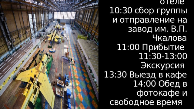 День 4  10:00 Завтрак в отеле  10:30 сбор группы и отправление на завод им. В.П. Чкалова  11:00 Прибытие  11:30-13:00 Экскурсия  13:30 Выезд в кафе  14:00 Обед в фотокафе и свободное время 
