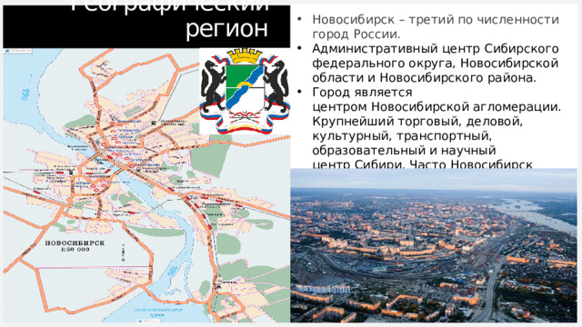 Географический регион Новосибирск – третий по численности город России. Административный центр Сибирского федерального округа, Новосибирской области и Новосибирского района. Город является центром Новосибирской агломерации. Крупнейший торговый, деловой, культурный, транспортный, образовательный и научный центр Сибири. Часто Новосибирск именуют неофициально «Столицей Сибири». 1 