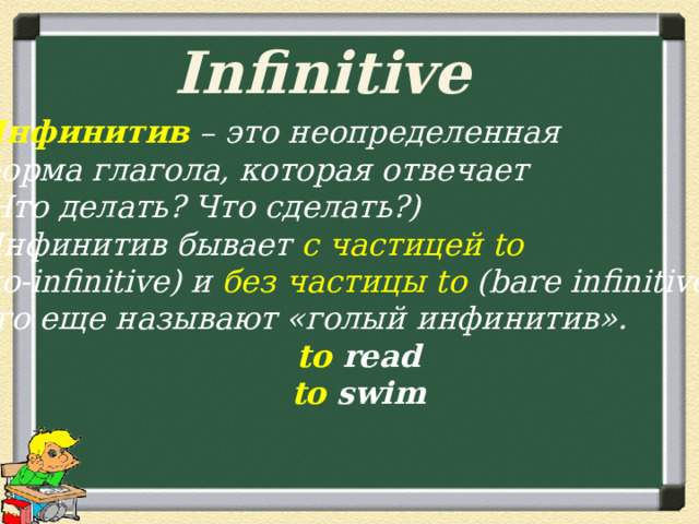 Infinitive Инфинитив – это неопределенная форма глагола, которая отвечает (Что делать? Что сделать?) Инфинитив бывает с частицей to (to-infinitive) и без частицы to (bare infinitive), его еще называют «голый инфинитив». to read to swim 