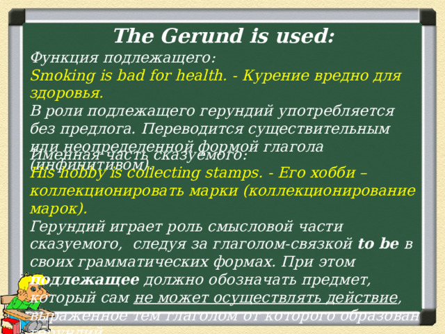 The Gerund is used: Функция подлежащего: Smoking is bad for health. - Курение вредно для здоровья. В роли подлежащего герундий употребляется без предлога. Переводится существительным или неопределенной формой глагола (инфинитивом). Именная часть сказуемого: His hobby is collecting stamps. - Его хобби – коллекционировать марки (коллекционирование марок). Герундий играет роль смысловой части сказуемого,  следуя за глаголом-связкой to be в своих грамматических формах. При этом подлежащее должно обозначать предмет, который сам не может осуществлять действие , выраженное тем глаголом от которого образован герундий. 